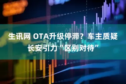 生讯网 OTA升级停滞？车主质疑长安引力“区别对待”