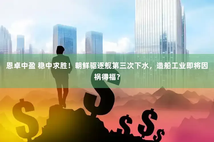 恩卓中盈 稳中求胜！朝鲜驱逐舰第三次下水，造船工业即将因祸得福？