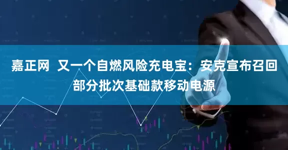 嘉正网  又一个自燃风险充电宝：安克宣布召回部分批次基础款移动电源