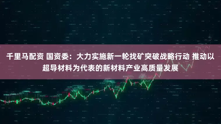 千里马配资 国资委：大力实施新一轮找矿突破战略行动 推动以超导材料为代表的新材料产业高质量发展