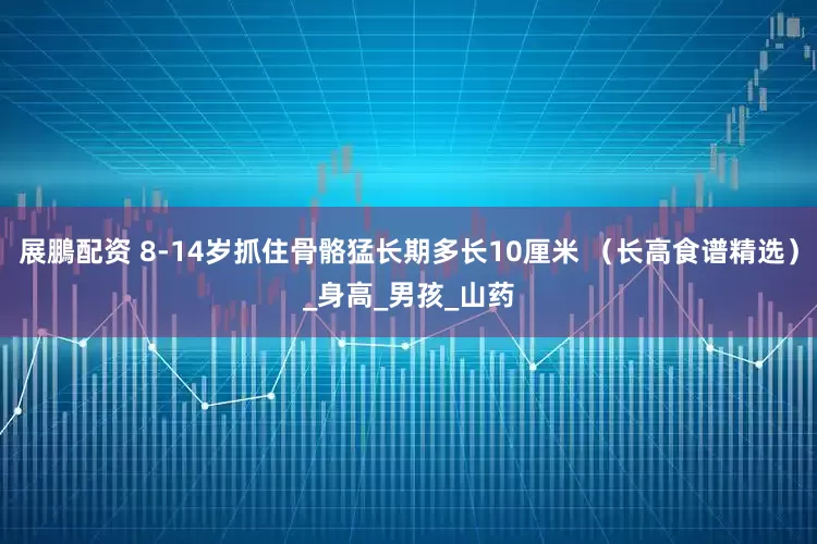 展鵬配资 8-14岁抓住骨骼猛长期多长10厘米 （长高食谱精选）_身高_男孩_山药