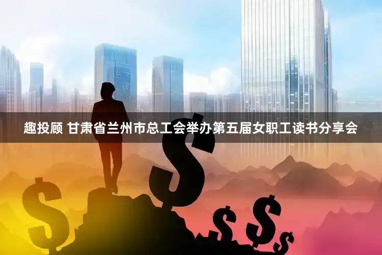 趣投顾 甘肃省兰州市总工会举办第五届女职工读书分享会