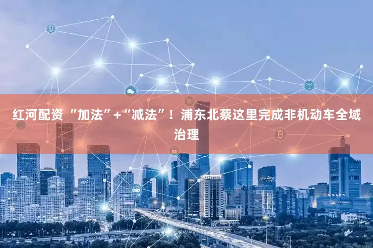 红河配资 “加法”+“减法”！浦东北蔡这里完成非机动车全域治理