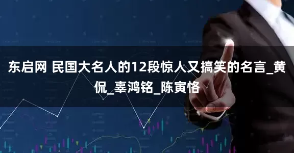 东启网 民国大名人的12段惊人又搞笑的名言_黄侃_辜鸿铭_陈寅恪