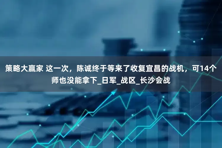 策略大赢家 这一次，陈诚终于等来了收复宜昌的战机，可14个师也没能拿下_日军_战区_长沙会战