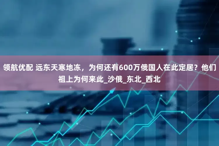 领航优配 远东天寒地冻，为何还有600万俄国人在此定居？他们祖上为何来此_沙俄_东北_西北