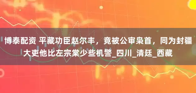 博泰配资 平藏功臣赵尔丰，竟被公审枭首，同为封疆大吏他比左宗棠少些机警_四川_清廷_西藏