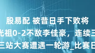 股易配 被昔日手下败将横扫！陆光祖0-2不敌李佳豪，连续三站大赛遭遇一轮游_比赛日_公开赛_失误