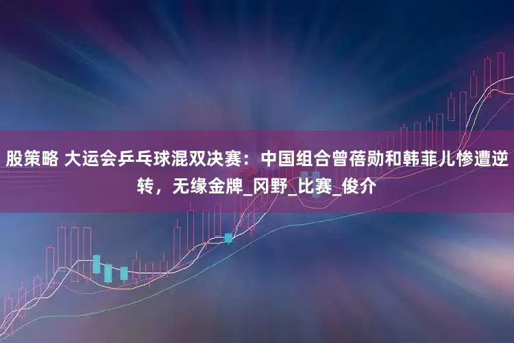 股策略 大运会乒乓球混双决赛：中国组合曾蓓勋和韩菲儿惨遭逆转，无缘金牌_冈野_比赛_俊介