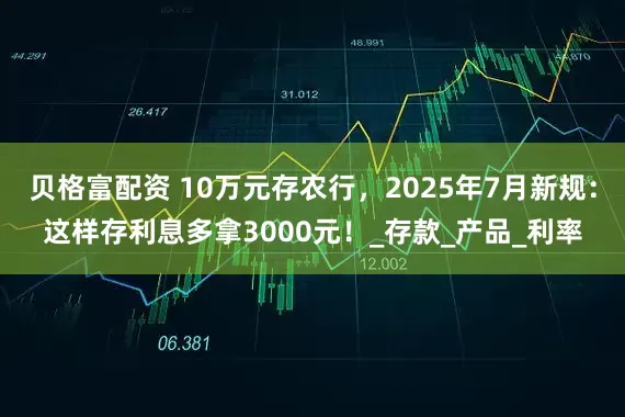 贝格富配资 10万元存农行，2025年7月新规：这样存利息多拿3000元！_存款_产品_利率