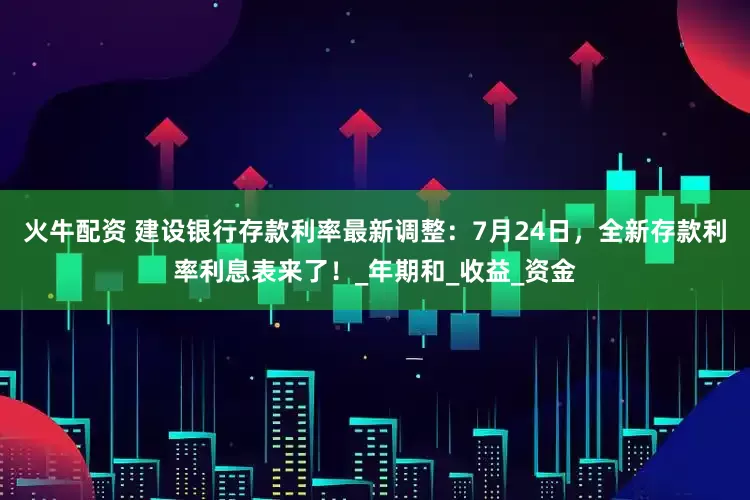 火牛配资 建设银行存款利率最新调整：7月24日，全新存款利率利息表来了！_年期和_收益_资金