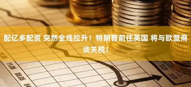 配亿多配资 突然全线拉升！特朗普前往英国 将与欧盟商谈关税！