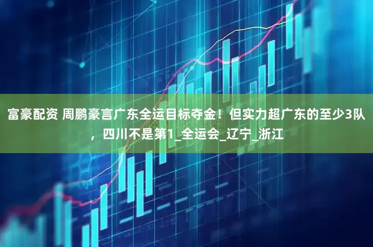 富豪配资 周鹏豪言广东全运目标夺金！但实力超广东的至少3队，四川不是第1_全运会_辽宁_浙江