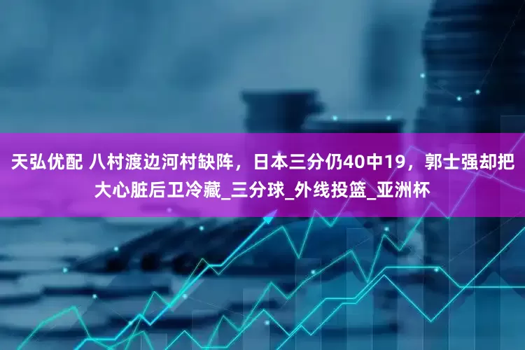 天弘优配 八村渡边河村缺阵，日本三分仍40中19，郭士强却把大心脏后卫冷藏_三分球_外线投篮_亚洲杯