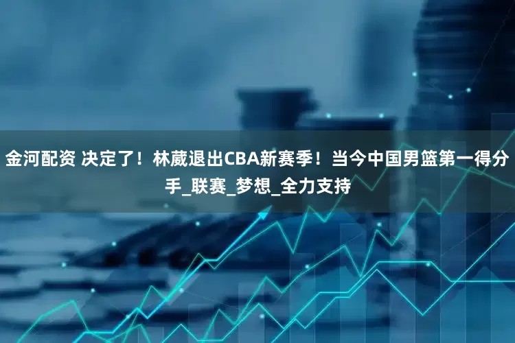 金河配资 决定了！林葳退出CBA新赛季！当今中国男篮第一得分手_联赛_梦想_全力支持