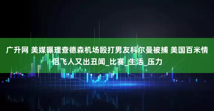 广升网 美媒曝理查德森机场殴打男友科尔曼被捕 美国百米情侣飞人又出丑闻_比赛_生活_压力