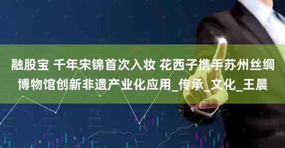 融股宝 千年宋锦首次入妆 花西子携手苏州丝绸博物馆创新非遗产业化应用_传承_文化_王晨
