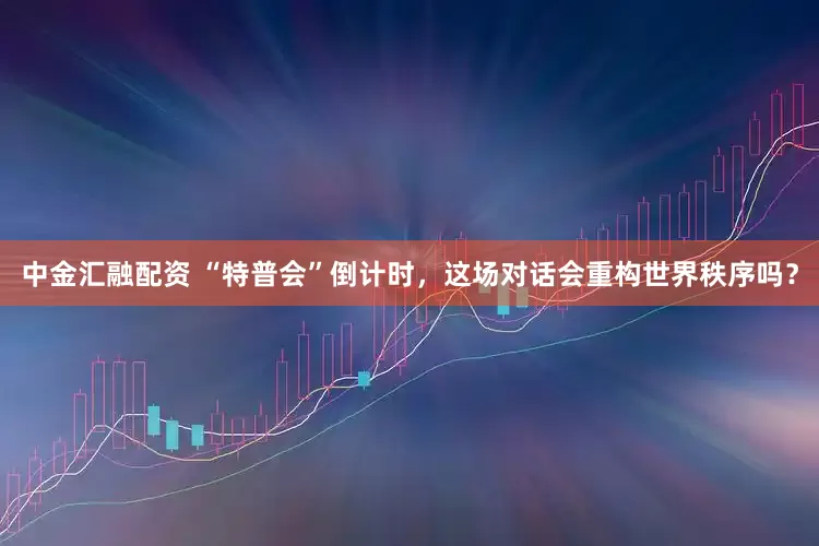 中金汇融配资 “特普会”倒计时，这场对话会重构世界秩序吗？