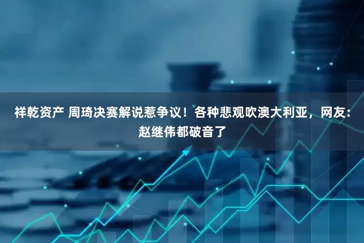 祥乾资产 周琦决赛解说惹争议！各种悲观吹澳大利亚，网友：赵继伟都破音了