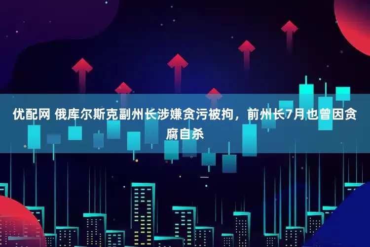 优配网 俄库尔斯克副州长涉嫌贪污被拘，前州长7月也曾因贪腐自杀