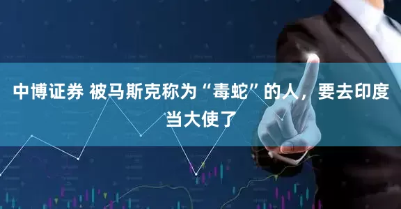 中博证券 被马斯克称为“毒蛇”的人，要去印度当大使了
