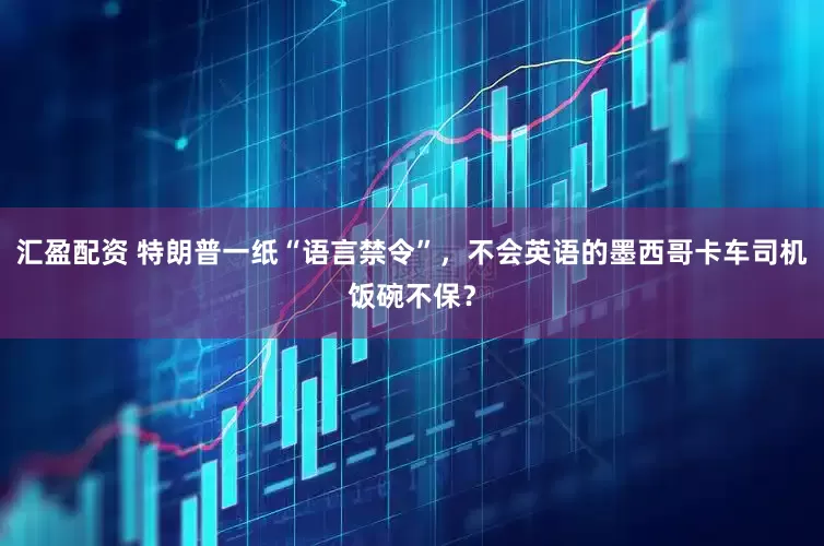 汇盈配资 特朗普一纸“语言禁令”，不会英语的墨西哥卡车司机饭碗不保？