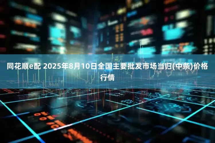 同花顺e配 2025年8月10日全国主要批发市场当归(中条)价格行情