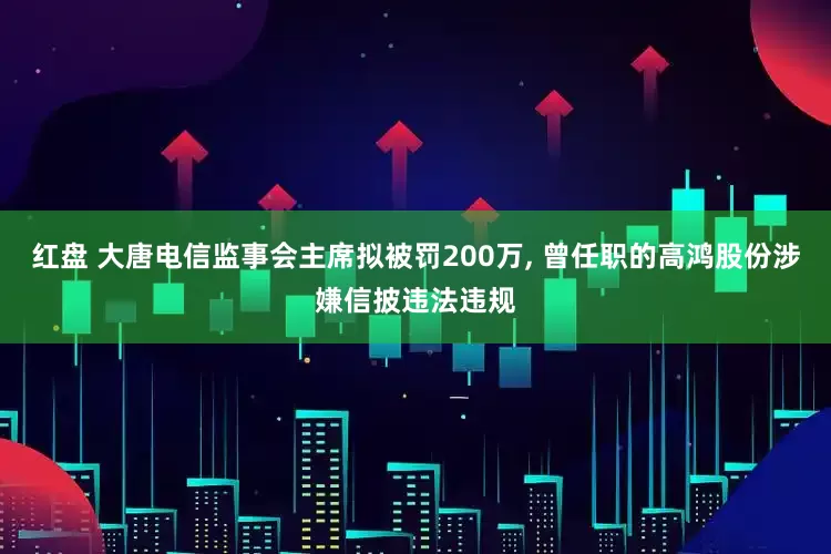 红盘 大唐电信监事会主席拟被罚200万, 曾任职的高鸿股份涉嫌信披违法违规