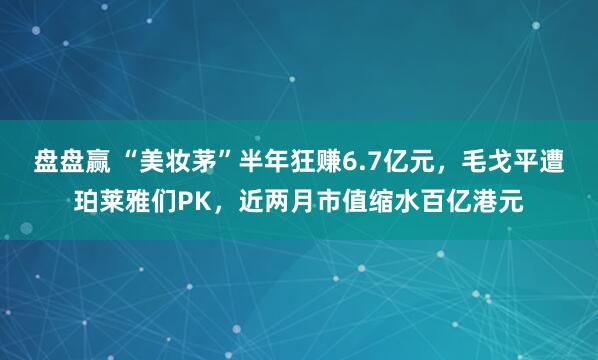 盘盘赢 “美妆茅”半年狂赚6.7亿元，毛戈平遭珀莱雅们PK，近两月市值缩水百亿港元