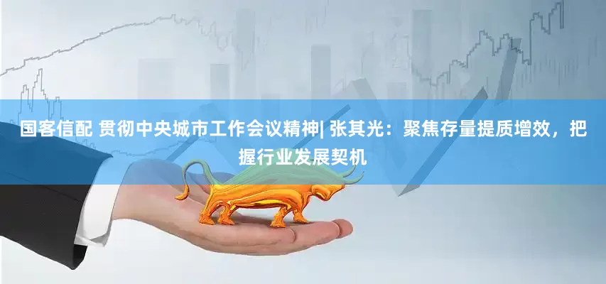 国客信配 贯彻中央城市工作会议精神| 张其光：聚焦存量提质增效，把握行业发展契机