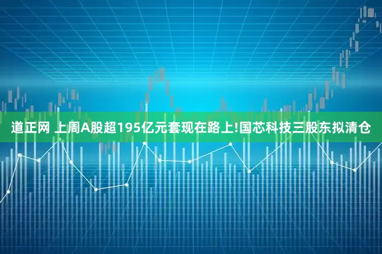 道正网 上周A股超195亿元套现在路上!国芯科技三股东拟清仓