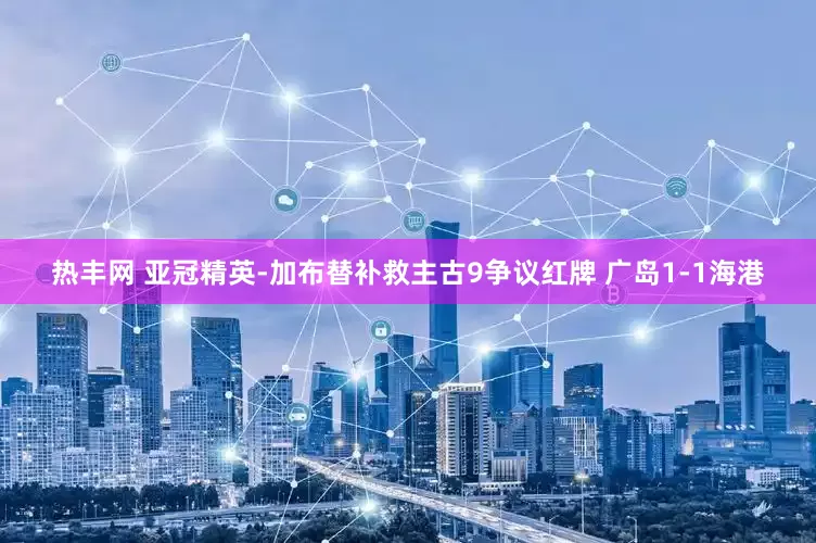 热丰网 亚冠精英-加布替补救主古9争议红牌 广岛1-1海港