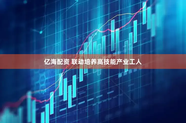 亿海配资 联动培养高技能产业工人