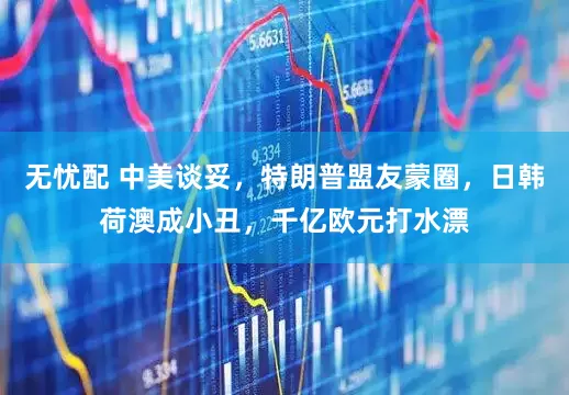无忧配 中美谈妥,特朗普盟友蒙圈,日韩荷澳成小丑,千亿欧元打水漂