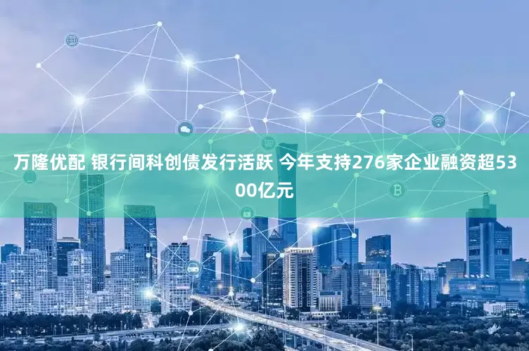 万隆优配 银行间科创债发行活跃 今年支持276家企业融资超5300亿元