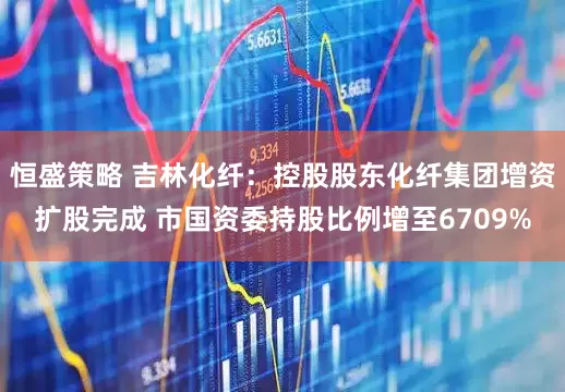 恒盛策略 吉林化纤：控股股东化纤集团增资扩股完成 市国资委持股比例增至6709%