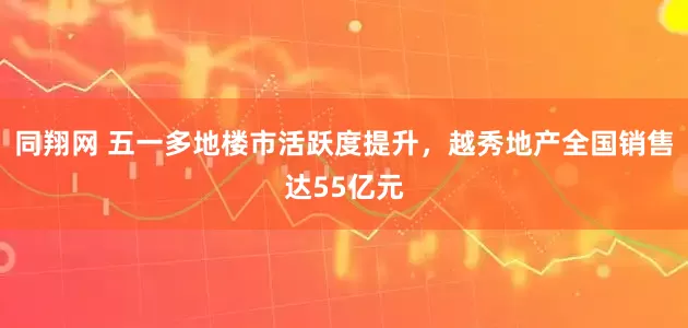 同翔网 五一多地楼市活跃度提升，越秀地产全国销售达55亿元